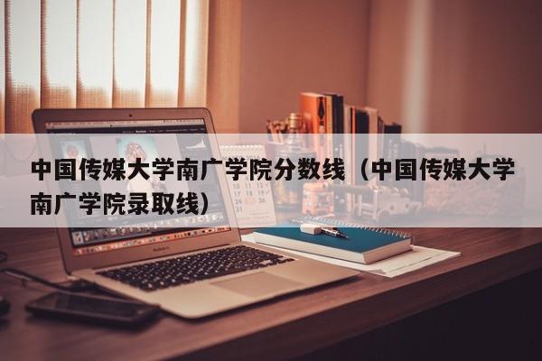 中国传媒大学南广学院分数线（中国传媒大学南广学院录取线）