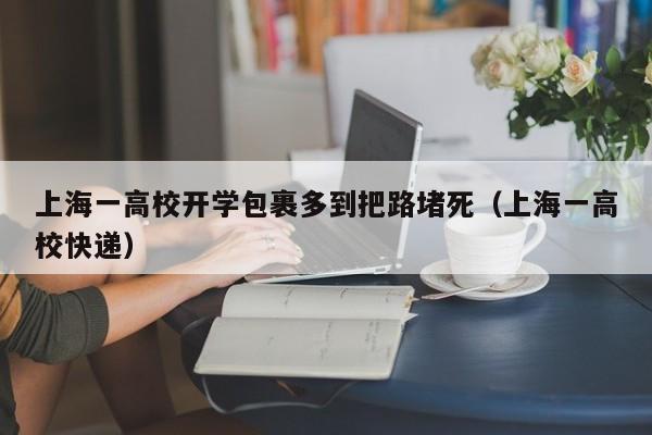 上海一高校开学包裹多到把路堵死（上海一高校快递）