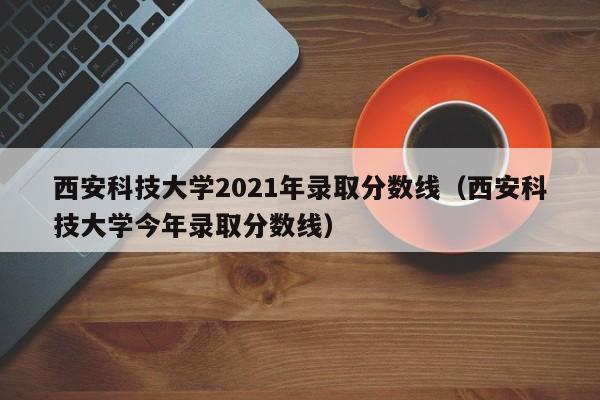西安科技大学2021年录取分数线（西安科技大学今年录取分数线）