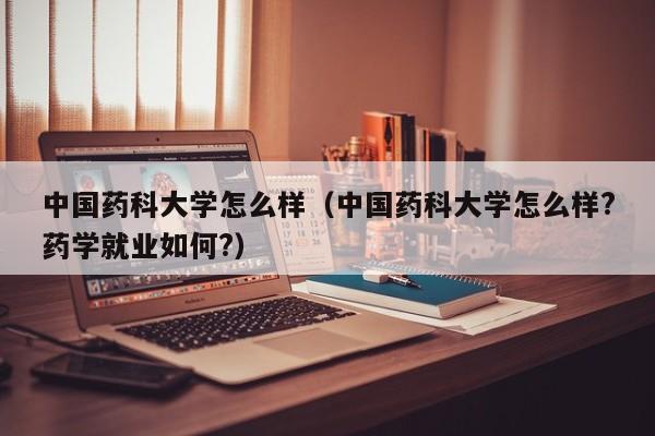 中国药科大学怎么样（中国药科大学怎么样?药学就业如何?）