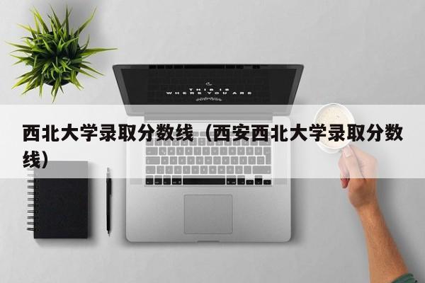 西北大学录取分数线（西安西北大学录取分数线）