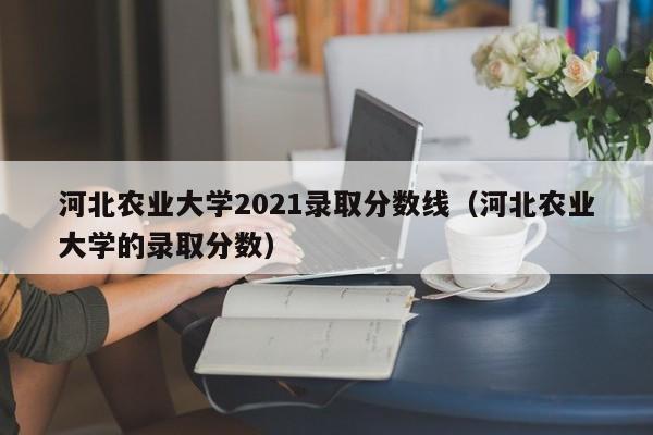 河北农业大学2021录取分数线（河北农业大学的录取分数）