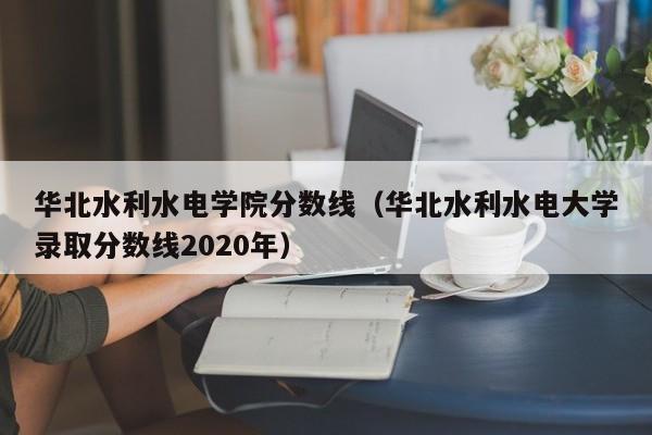 华北水利水电学院分数线（华北水利水电大学录取分数线2020年）
