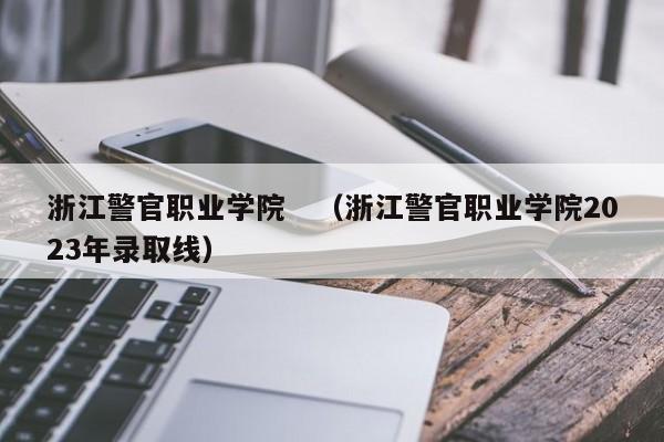 浙江警官职业学院　（浙江警官职业学院2023年录取线）