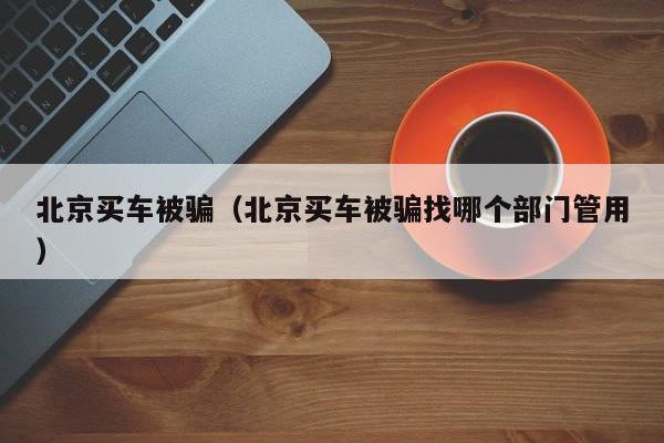 北京买车被骗（北京买车被骗找哪个部门管用）