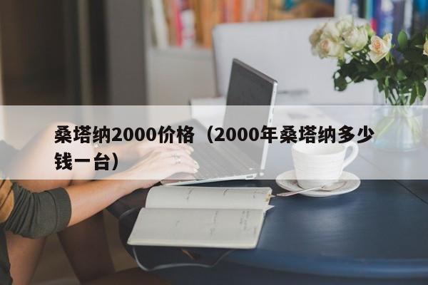 桑塔纳2000价格（2000年桑塔纳多少钱一台）