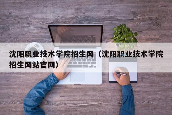 沈阳职业技术学院招生网（沈阳职业技术学院招生网站官网）