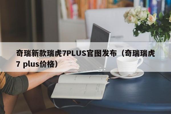 奇瑞新款瑞虎7PLUS官图发布（奇瑞瑞虎7 plus价格）