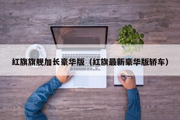 红旗旗舰加长豪华版（红旗最新豪华版轿车）