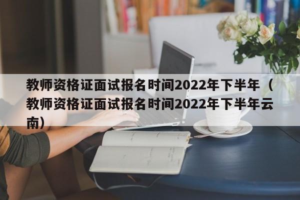 教师资格证面试报名时间2022年下半年（教师资格证面试报名时间2022年下半年云南）