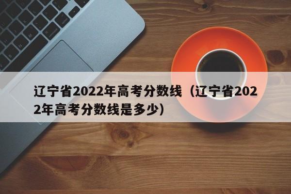 辽宁省2022年高考分数线（辽宁省2022年高考分数线是多少）