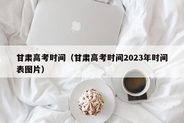甘肃高考时间（甘肃高考时间2023年时间表图片）