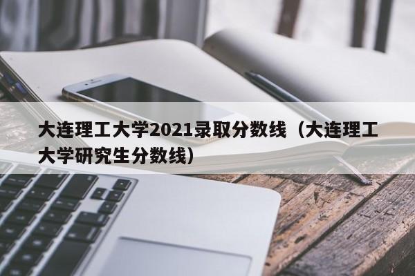 大连理工大学2021录取分数线（大连理工大学研究生分数线）