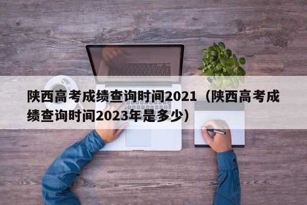 陕西高考成绩查询时间2021（陕西高考成绩查询时间2023年是多少）