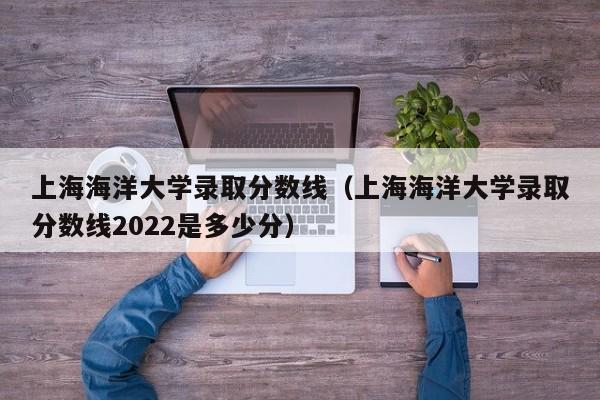 上海海洋大学录取分数线（上海海洋大学录取分数线2022是多少分）