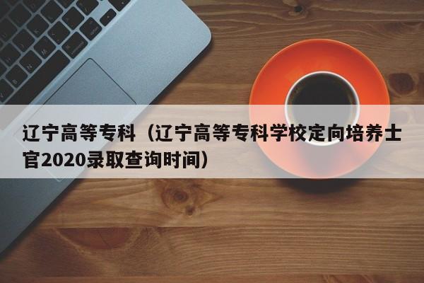 辽宁高等专科（辽宁高等专科学校定向培养士官2020录取查询时间）
