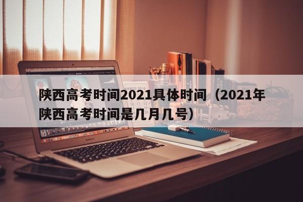 陕西高考时间2021具体时间（2021年陕西高考时间是几月几号）