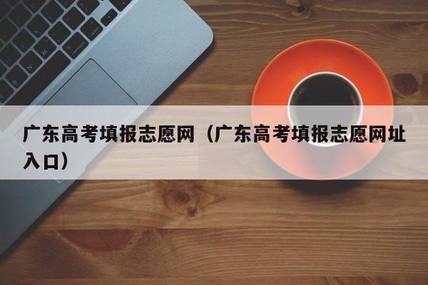 广东高考填报志愿网（广东高考填报志愿网址入口）