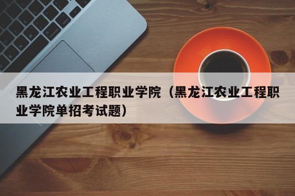 黑龙江农业工程职业学院（黑龙江农业工程职业学院单招考试题）