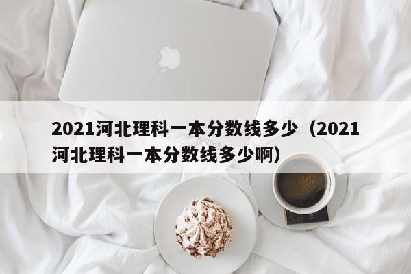 2021河北理科一本分数线多少（2021河北理科一本分数线多少啊）