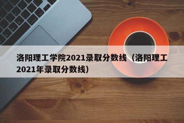 洛阳理工学院2021录取分数线（洛阳理工2021年录取分数线）