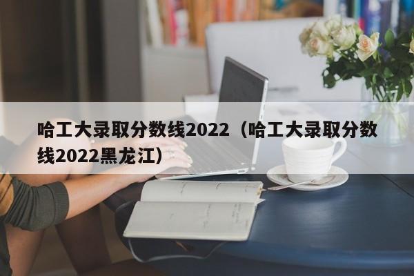 哈工大录取分数线2022（哈工大录取分数线2022黑龙江）
