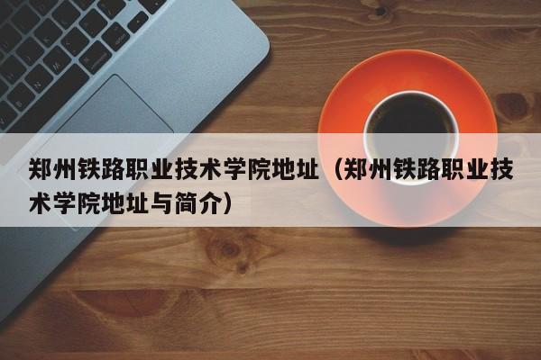 郑州铁路职业技术学院地址（郑州铁路职业技术学院地址与简介）
