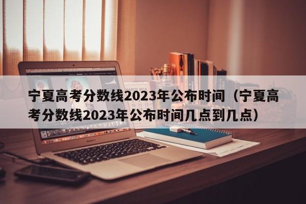宁夏高考分数线2023年公布时间（宁夏高考分数线2023年公布时间几点到几点）
