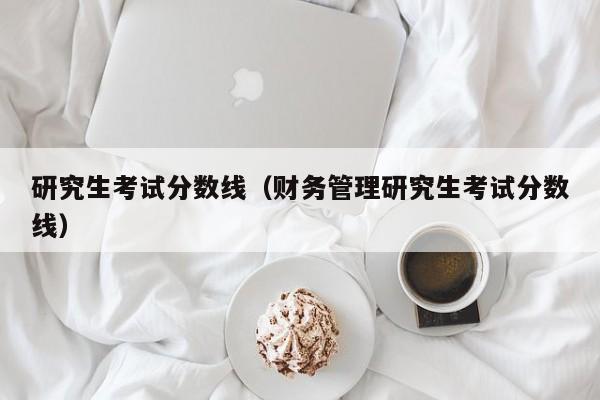 研究生考试分数线（财务管理研究生考试分数线）