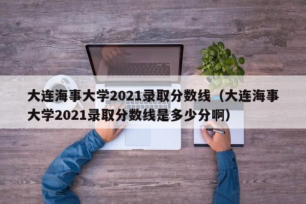 大连海事大学2021录取分数线（大连海事大学2021录取分数线是多少分啊）