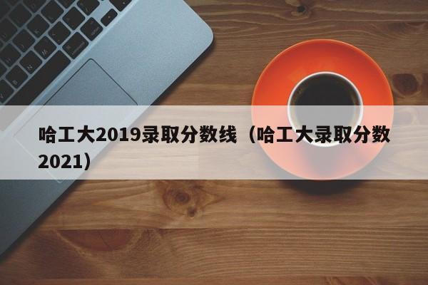 哈工大2019录取分数线（哈工大录取分数2021）