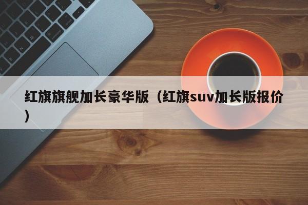 红旗旗舰加长豪华版（红旗suv加长版报价）