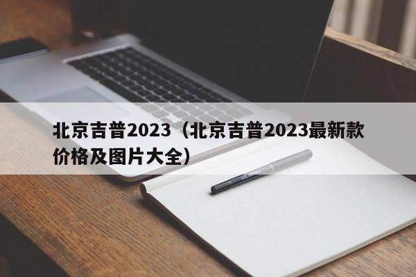 北京吉普2023（北京吉普2023最新款价格及图片大全）