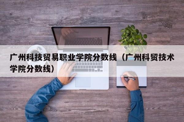 广州科技贸易职业学院分数线（广州科贸技术学院分数线）