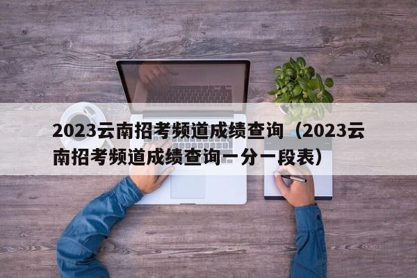 2023云南招考频道成绩查询（2023云南招考频道成绩查询一分一段表）