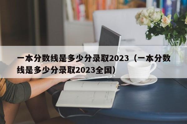 一本分数线是多少分录取2023（一本分数线是多少分录取2023全国）