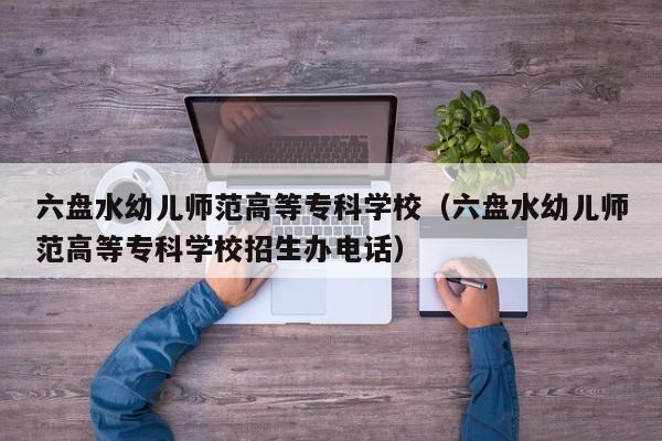 六盘水幼儿师范高等专科学校（六盘水幼儿师范高等专科学校招生办电话）