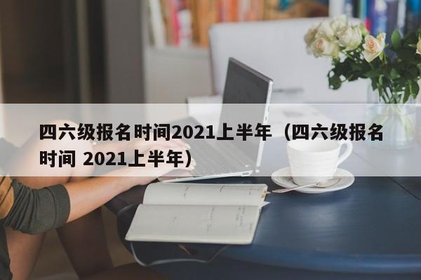 四六级报名时间2021上半年（四六级报名时间 2021上半年）