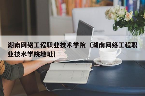 湖南网络工程职业技术学院（湖南网络工程职业技术学院地址）