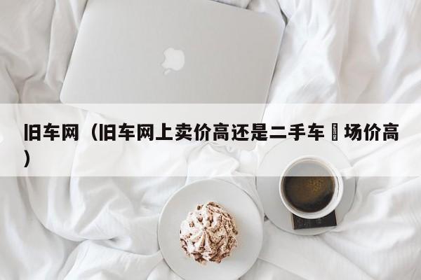 旧车网（旧车网上卖价高还是二手车巿场价高）