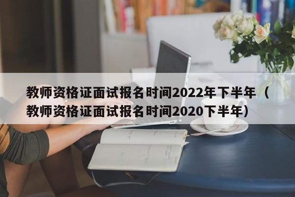 教师资格证面试报名时间2022年下半年（教师资格证面试报名时间2020下半年）