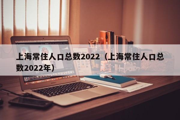 上海常住人口总数2022（上海常住人口总数2022年）