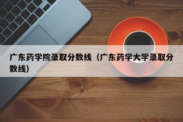 广东药学院录取分数线（广东药学大学录取分数线）