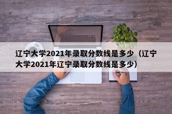 辽宁大学2021年录取分数线是多少（辽宁大学2021年辽宁录取分数线是多少）