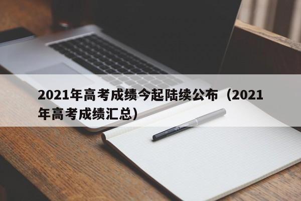 2021年高考成绩今起陆续公布（2021年高考成绩汇总）