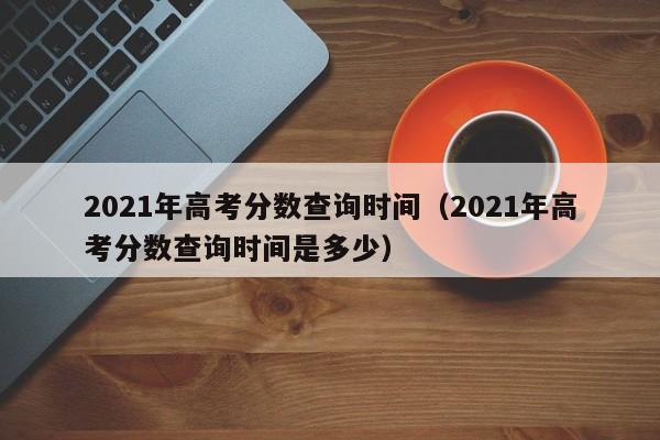 2021年高考分数查询时间（2021年高考分数查询时间是多少）