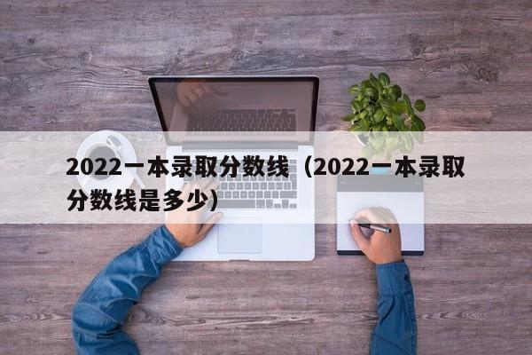2022一本录取分数线（2022一本录取分数线是多少）