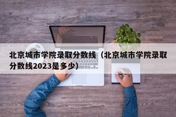 北京城市学院录取分数线（北京城市学院录取分数线2023是多少）