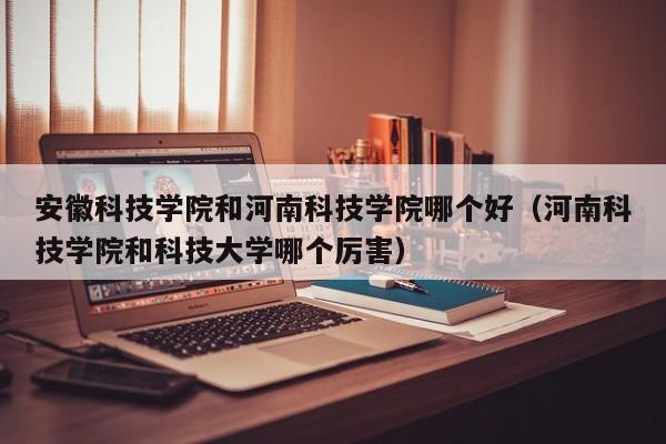 安徽科技学院和河南科技学院哪个好（河南科技学院和科技大学哪个厉害）