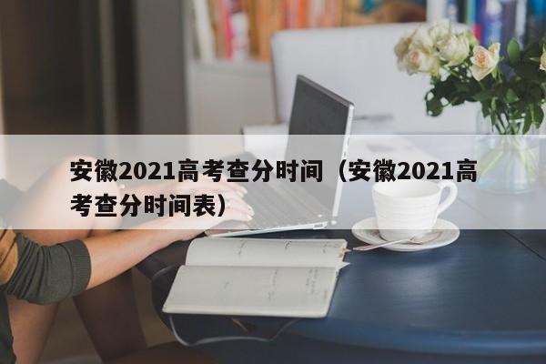 安徽2021高考查分时间（安徽2021高考查分时间表）
